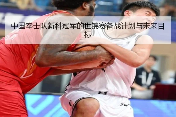 中国拳击队新科冠军的世锦赛备战计划与未来目标