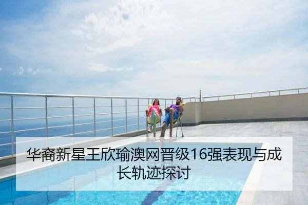 华裔新星王欣瑜澳网晋级16强表现与成长轨迹探讨